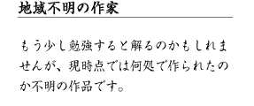 地域不明の作家 もう少し勉強すると解るのかもしれませんが、現時点では何処で作られたのか不明の作品です。